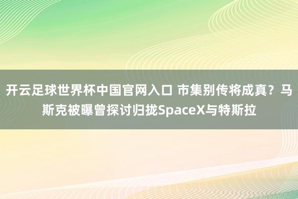 开云足球世界杯中国官网入口 市集别传将成真？马斯克被曝曾探讨归拢SpaceX与特斯拉