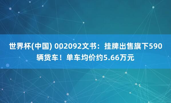 世界杯(中国) 002092文书：挂牌出售旗下590辆货车！单车均价约5.66万元