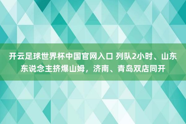 开云足球世界杯中国官网入口 列队2小时、山东东说念主挤爆山姆，济南、青岛双店同开