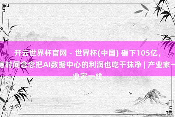 开云世界杯官网 - 世界杯(中国) 砸下105亿，宁德时间念念把AI数据中心的利润也吃干抹净 | 产业家一线
