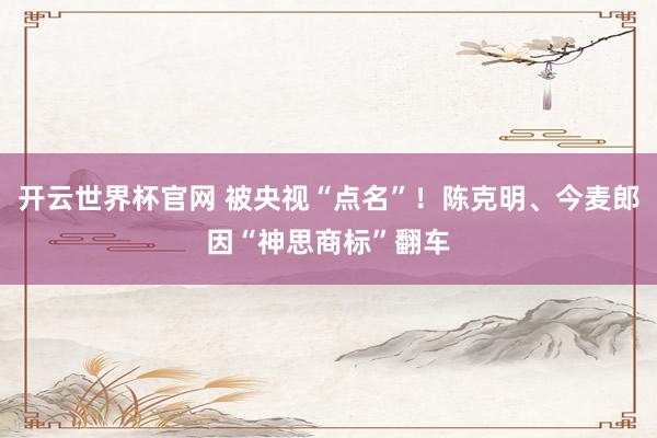 开云世界杯官网 被央视“点名”！陈克明、今麦郎因“神思商标”翻车