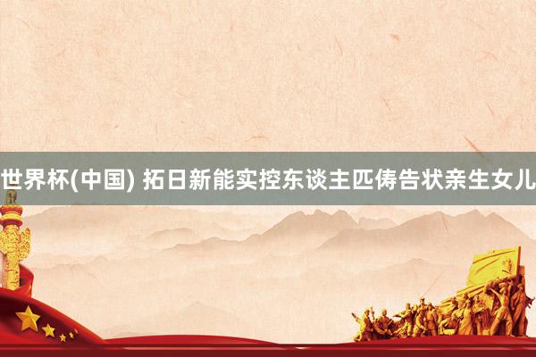 世界杯(中国) 拓日新能实控东谈主匹俦告状亲生女儿