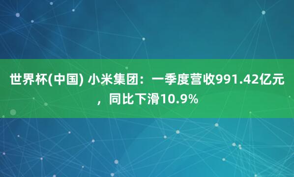 世界杯(中国) 小米集团：一季度营收991.42亿元，同比下滑10.9%