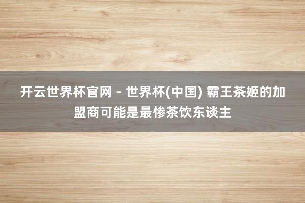 开云世界杯官网 - 世界杯(中国) 霸王茶姬的加盟商可能是最惨茶饮东谈主