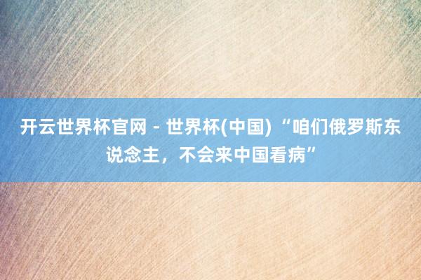 开云世界杯官网 - 世界杯(中国) “咱们俄罗斯东说念主，不会来中国看病”