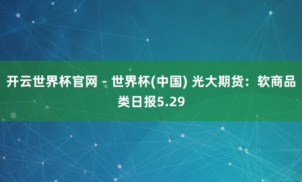 开云世界杯官网 - 世界杯(中国) 光大期货：软商品类日报5.29