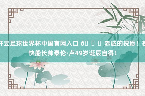 开云足球世界杯中国官网入口 🎂赤诚的祝愿！祝快船长帅泰伦·卢49岁诞辰自得！