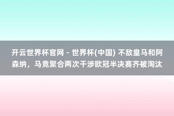 开云世界杯官网 - 世界杯(中国) 不敌皇马和阿森纳，马竞聚合两次干涉欧冠半决赛齐被淘汰