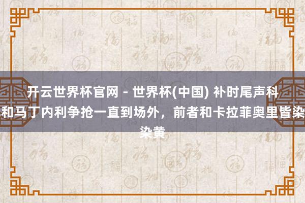 开云世界杯官网 - 世界杯(中国) 补时尾声科克和马丁内利争抢一直到场外，前者和卡拉菲奥里皆染黄