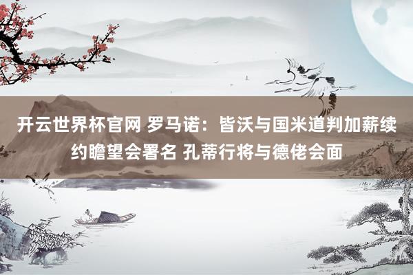 开云世界杯官网 罗马诺：皆沃与国米道判加薪续约瞻望会署名 孔蒂行将与德佬会面
