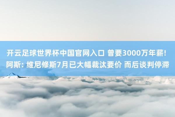 开云足球世界杯中国官网入口 曾要3000万年薪! 阿斯: 维尼修斯7月已大幅裁汰要价 而后谈判停滞