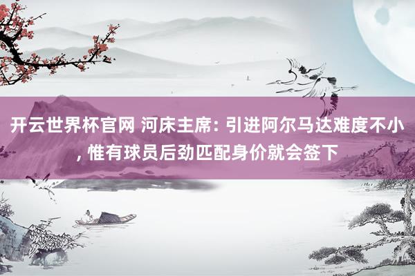 开云世界杯官网 河床主席: 引进阿尔马达难度不小, 惟有球员后劲匹配身价就会签下