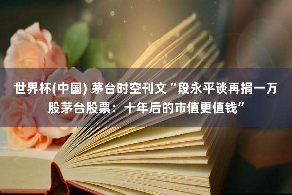 世界杯(中国) 茅台时空刊文“段永平谈再捐一万股茅台股票：十年后的市值更值钱”
