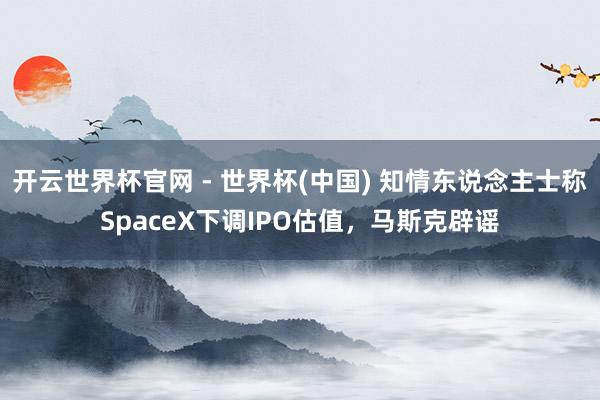 开云世界杯官网 - 世界杯(中国) 知情东说念主士称SpaceX下调IPO估值，马斯克辟谣