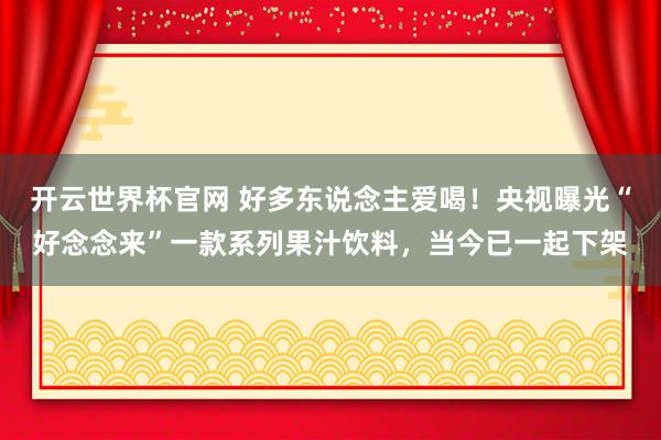 开云世界杯官网 好多东说念主爱喝！央视曝光“好念念来”一款系列果汁饮料，当今已一起下架