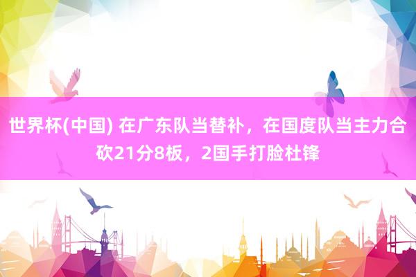 世界杯(中国) 在广东队当替补，在国度队当主力合砍21分8板，2国手打脸杜锋
