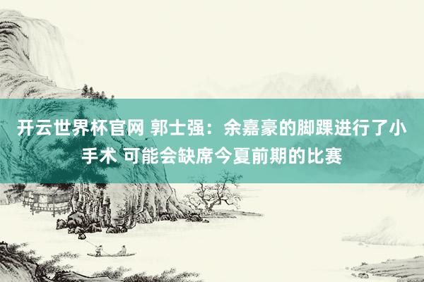 开云世界杯官网 郭士强：余嘉豪的脚踝进行了小手术 可能会缺席今夏前期的比赛
