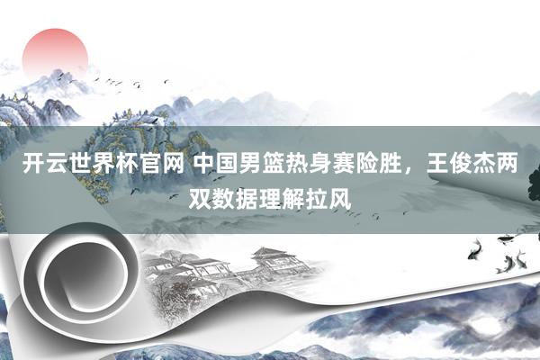 开云世界杯官网 中国男篮热身赛险胜，王俊杰两双数据理解拉风