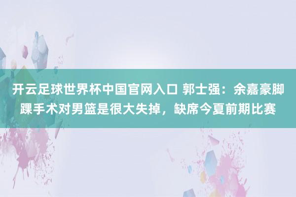 开云足球世界杯中国官网入口 郭士强：余嘉豪脚踝手术对男篮是很大失掉，缺席今夏前期比赛