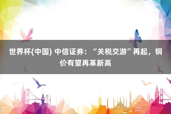 世界杯(中国) 中信证券：“关税交游”再起，铜价有望再革新高
