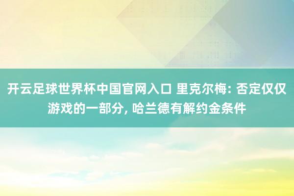 开云足球世界杯中国官网入口 里克尔梅: 否定仅仅游戏的一部分， 哈兰德有解约金条件