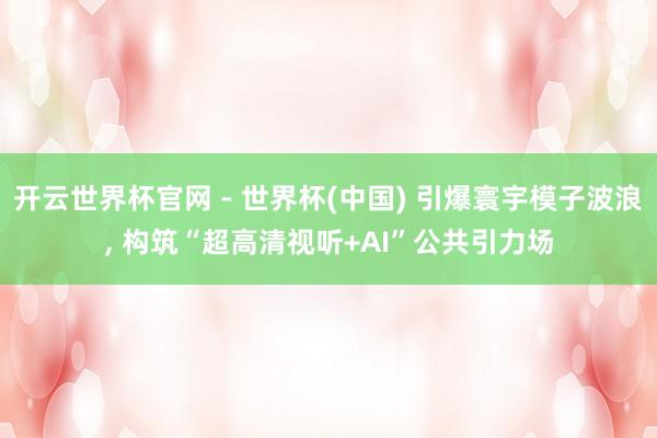 开云世界杯官网 - 世界杯(中国) 引爆寰宇模子波浪， 构筑“超高清视听+AI”公共引力场