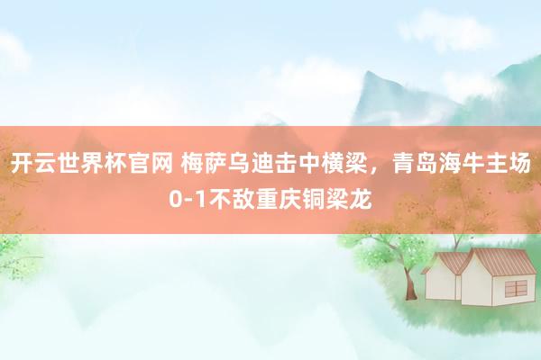 开云世界杯官网 梅萨乌迪击中横梁，青岛海牛主场0-1不敌重庆铜梁龙