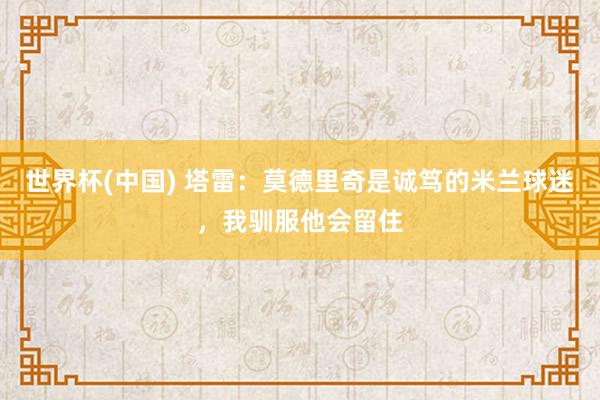 世界杯(中国) 塔雷：莫德里奇是诚笃的米兰球迷，我驯服他会留住