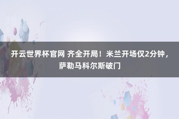 开云世界杯官网 齐全开局！米兰开场仅2分钟，萨勒马科尔斯破门