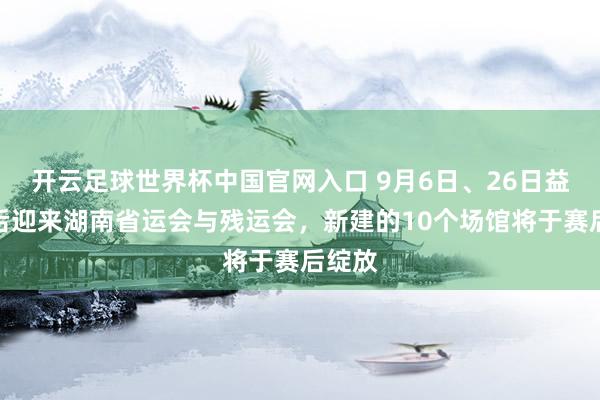 开云足球世界杯中国官网入口 9月6日、26日益阳先后迎来湖南省运会与残运会，新建的10个场馆将于赛后绽放