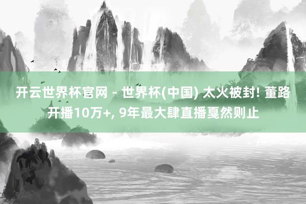 开云世界杯官网 - 世界杯(中国) 太火被封! 董路开播10万+， 9年最大肆直播戛然则止