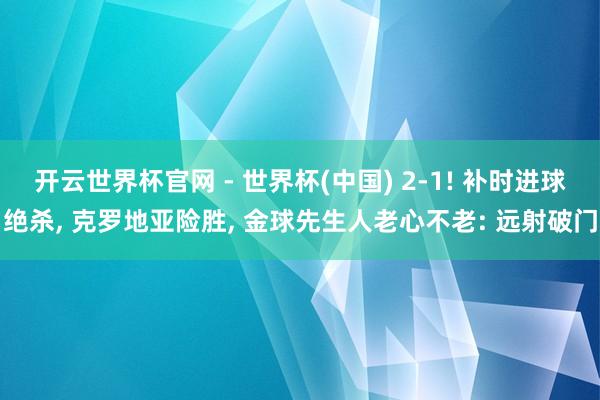 开云世界杯官网 - 世界杯(中国) 2-1! 补时进球绝杀， 克罗地亚险胜， 金球先生人老心不老: 远射破门