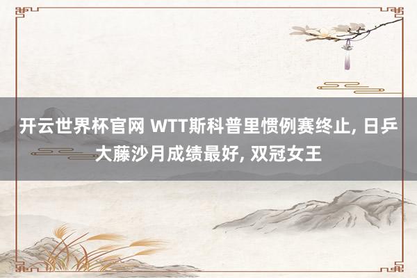 开云世界杯官网 WTT斯科普里惯例赛终止， 日乒大藤沙月成绩最好， 双冠女王