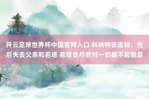 开云足球世界杯中国官网入口 科纳特谈追到：先后失去父亲和若塔 若塔走后我对一切提不起酷爱