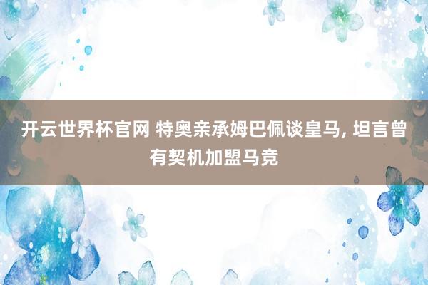 开云世界杯官网 特奥亲承姆巴佩谈皇马， 坦言曾有契机加盟马竞