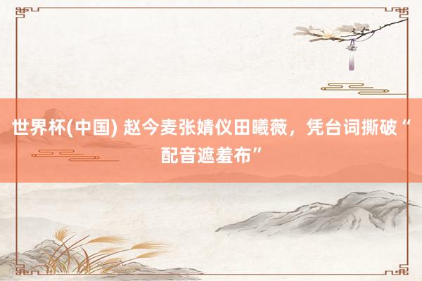 世界杯(中国) 赵今麦张婧仪田曦薇，凭台词撕破“配音遮羞布”