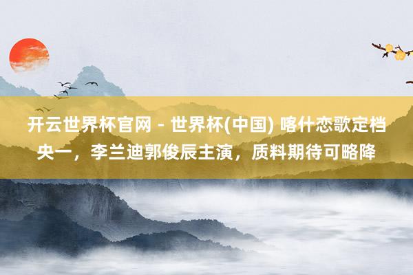 开云世界杯官网 - 世界杯(中国) 喀什恋歌定档央一，李兰迪郭俊辰主演，质料期待可略降