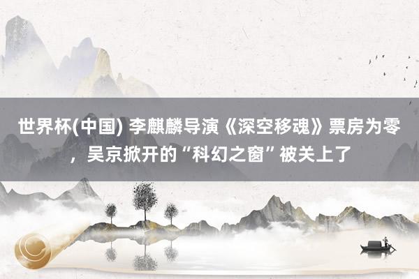 世界杯(中国) 李麒麟导演《深空移魂》票房为零，吴京掀开的“科幻之窗”被关上了