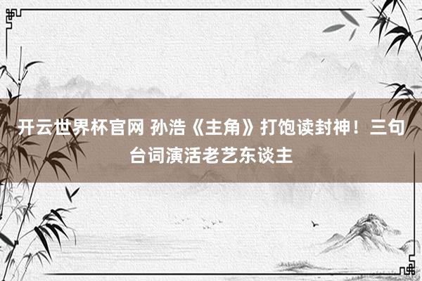 开云世界杯官网 孙浩《主角》打饱读封神！三句台词演活老艺东谈主