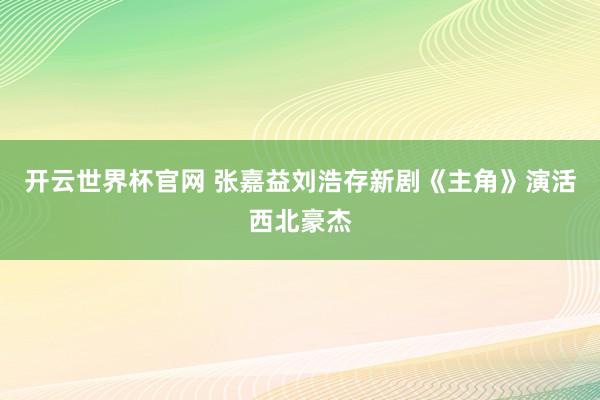 开云世界杯官网 张嘉益刘浩存新剧《主角》演活西北豪杰