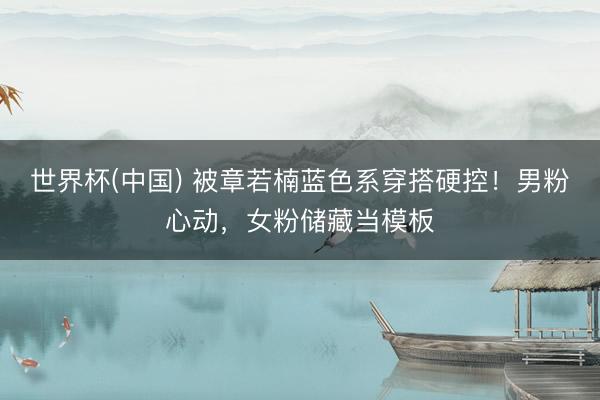 世界杯(中国) 被章若楠蓝色系穿搭硬控！男粉心动，女粉储藏当模板
