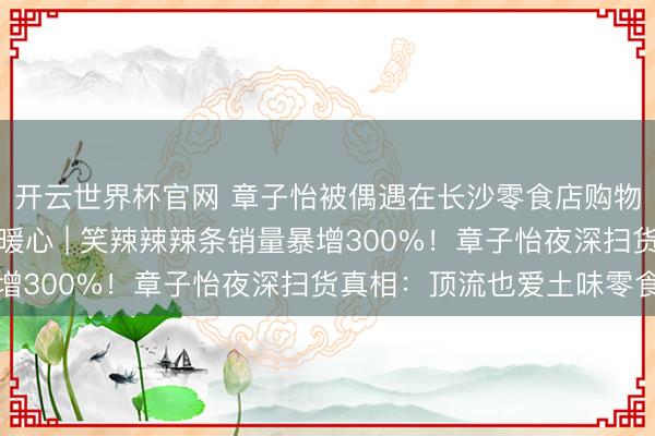 开云世界杯官网 章子怡被偶遇在长沙零食店购物一小时，被围拍真相暖心 | 笑辣辣辣条销量暴增300%！章子怡夜深扫货真相：顶流也爱土味零食