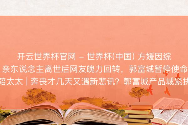 开云世界杯官网 - 世界杯(中国) 方媛因综艺争议激励公论风云，亲东说念主离世后网友魄力回转，郭富城暂停使命全程作陪太太 | 奔丧才几天又遇新悲讯？郭富城产品城紧执方媛手，网友：此次我站天王