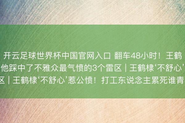 开云足球世界杯中国官网入口 翻车48小时！王鹤棣突迎全网骂潮？因为他踩中了不雅众最气愤的3个雷区 | 王鹤棣‘不舒心’惹公愤！打工东说念主累死谁青睐？