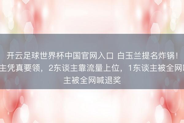 开云足球世界杯中国官网入口 白玉兰提名炸锅！3东谈主凭真要领，2东谈主靠流量上位，1东谈主被全网喊退奖