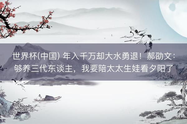 世界杯(中国) 年入千万却大水勇退!郝劭文:够养三代东谈主,我要陪太太生娃看夕阳了