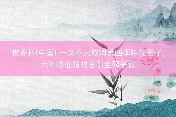世界杯(中国) 一念不灭取消第四季胜仗罢了，六年修仙路收官引全网争议