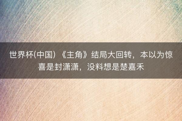 世界杯(中国) 《主角》结局大回转，本以为惊喜是封潇潇，没料想是楚嘉禾