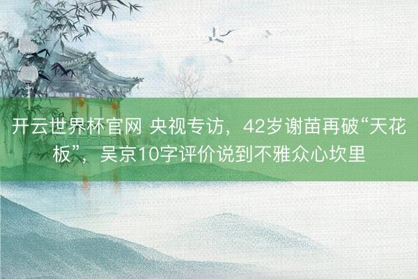 开云世界杯官网 央视专访，42岁谢苗再破“天花板”，吴京10字评价说到不雅众心坎里