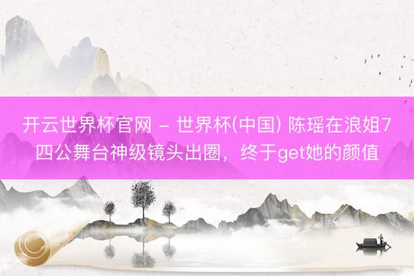 开云世界杯官网 - 世界杯(中国) 陈瑶在浪姐7四公舞台神级镜头出圈,终于get她的颜值